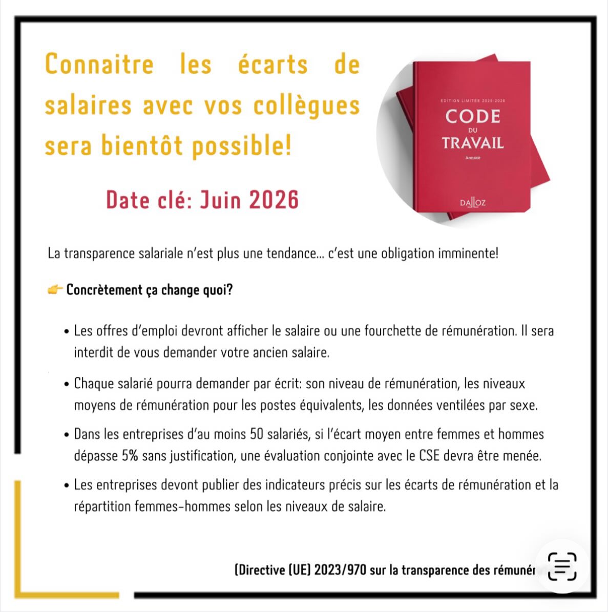 ❓ La fin du secret des salaires en entreprise ?

Cette réforme repose sur la directive (UE) 2023/970 du 10 mai 2023, visant à garantir l’application du principe « à travail égal, salaire égal » grâce à des obligations de transparence salariale et de contrôle des écarts.

🎯 Les objectifs principaux de la directive

1. Rendre les salaires plus transparents

Les employeurs devront indiquer le salaire ou une fourchette de rémunération dans les offres d’emploi ou avant l’entretien d’embauche.
Ils ne pourront plus demander aux candidats leur historique salarial.

Objectif : éviter que les inégalités salariales se reproduisent d’un emploi à l’autre.

2. Donner de nouveaux droits aux salariés

Un salarié pourra demander à son employeur des informations sur :
	•	son niveau de rémunération,
	•	les niveaux moyens de rémunération pour des postes équivalents,
	•	les données ventilées par sexe.

Ces informations devront être communiquées dans un délai raisonnable et de manière transparente.

3. Identifier et corriger les écarts de salaire

Les entreprises devront mesurer les écarts de rémunération entre femmes et hommes.

Si un écart important apparaît et qu’il ne peut pas être justifié par des critères objectifs (expérience, responsabilités, etc.), l’entreprise devra mettre en place des mesures correctrices.

4. Renforcer la responsabilité des entreprises

Les organisations devront publier des indicateurs sur les écarts de rémunération et documenter leur politique salariale.

📅 Les dates clés

	•	10 mai 2023 : adoption de la directive par le Parlement européen et le Conseil de l’Union européenne.
	•	17 mai 2023 : publication au Journal officiel de l’Union européenne.
	•	7 juin 2026 : date limite pour que les États membres (dont la France) intègrent ces règles dans leur droit national.